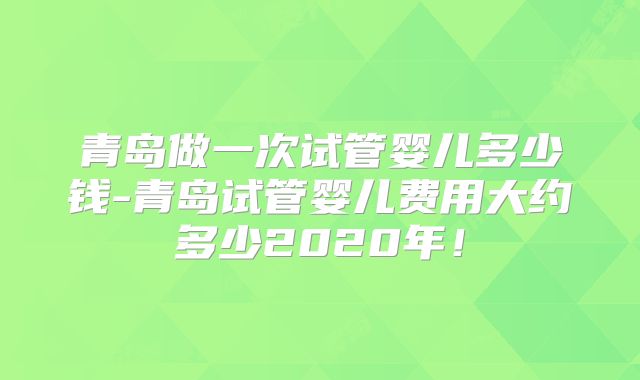 青岛做一次试管婴儿多少钱-青岛试管婴儿费用大约多少2020年!