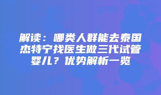 解读:哪类人群能去泰国杰特宁找医生做三代试管婴儿?优势解析一览