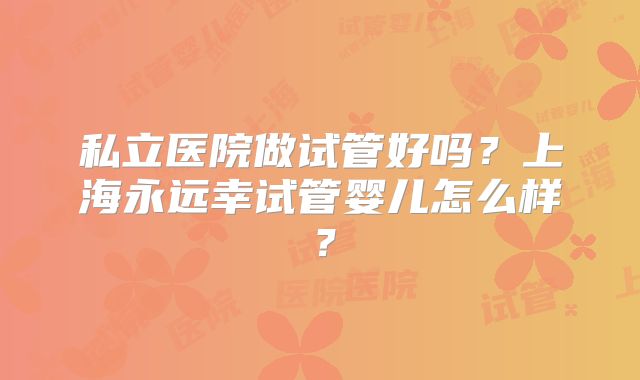 私立医院做试管好吗？上海永远幸试管婴儿怎么样？