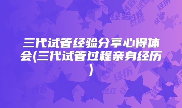 三代试管经验分享心得体会(三代试管过程亲身经历)