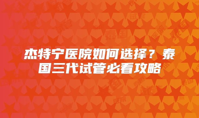 杰特宁医院如何选择？泰国三代试管必看攻略
