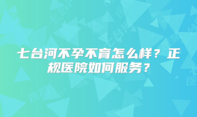七台河不孕不育怎么样?正规医院如何服务?