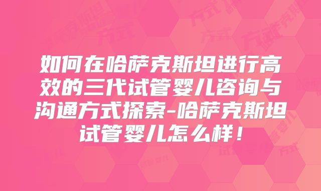如何在哈萨克斯坦进行高效的三代试管婴儿咨询与沟通方式探索-哈萨克斯坦试管婴儿怎么样!