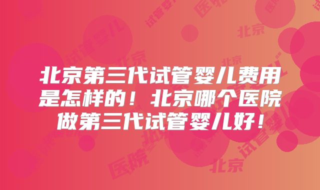 北京第三代试管婴儿费用是怎样的!北京哪个医院做第三代试管婴儿好!