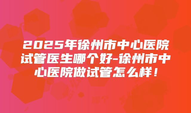 2025年徐州市中心医院试管医生哪个好-徐州市中心医院做试管怎么样!