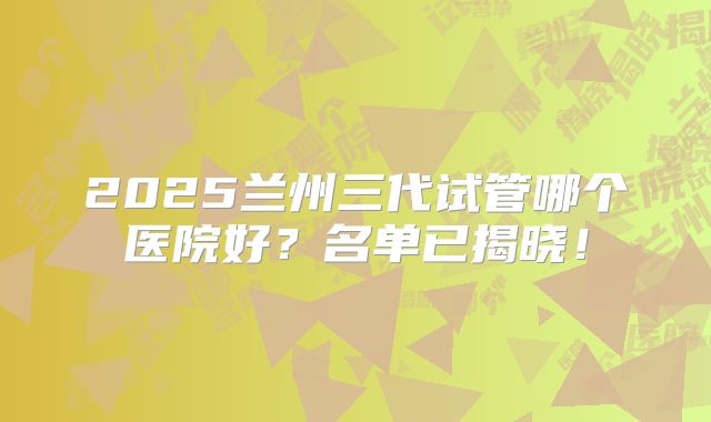 2025兰州三代试管哪个医院好？名单已揭晓！