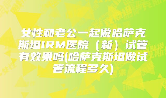 女性和老公一起做哈萨克斯坦IRM医院（新）试管有效果吗(哈萨克斯坦做试管流程多久)