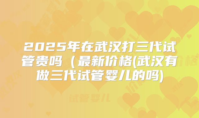 2025年在武汉打三代试管贵吗(最新价格(武汉有做三代试管婴儿的吗)