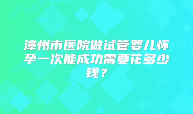 漳州市医院做试管婴儿怀孕一次能成功需要花多少钱？