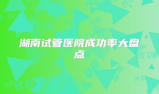 湖南试管医院成功率大盘点