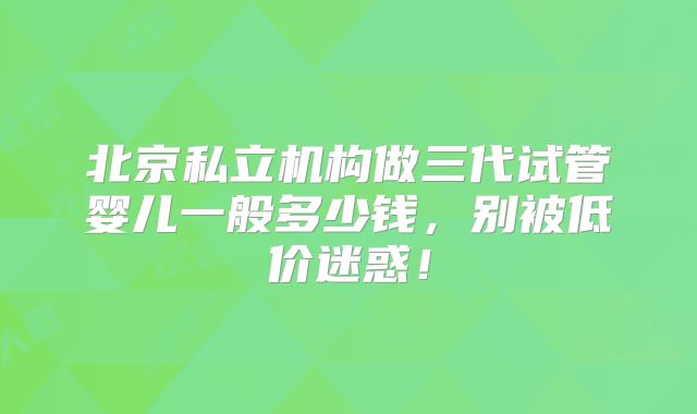 北京私立机构做三代试管婴儿一般多少钱,别被低价迷惑!