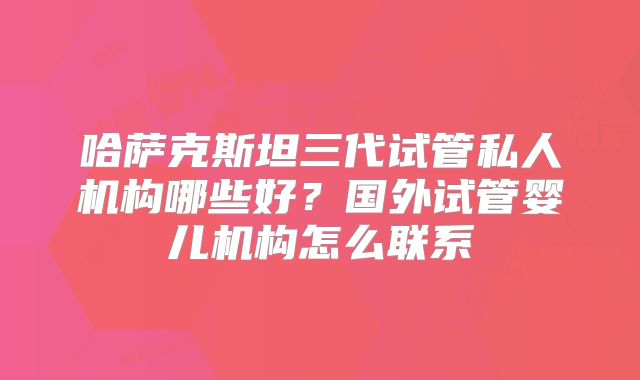 哈萨克斯坦三代试管私人机构哪些好？国外试管婴儿机构怎么联系