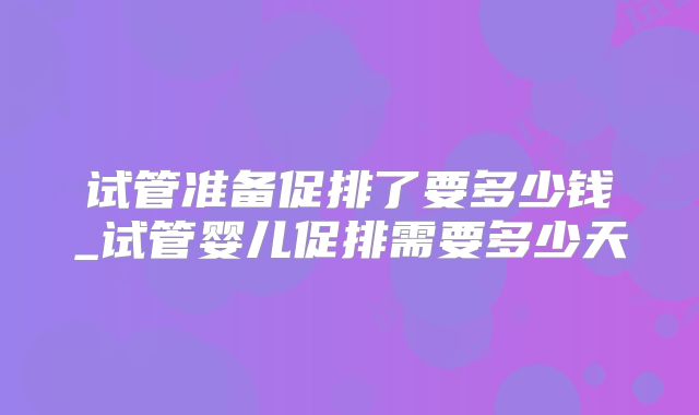 试管准备促排了要多少钱_试管婴儿促排需要多少天