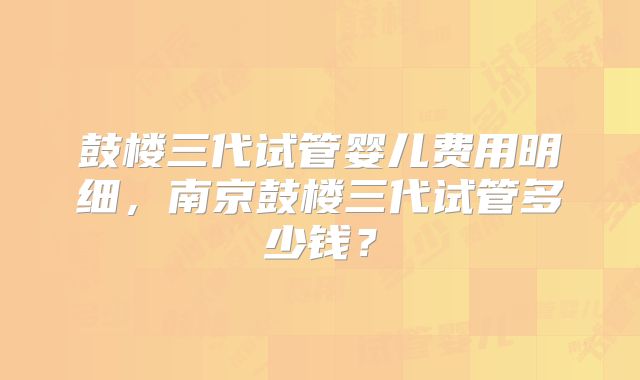 鼓楼三代试管婴儿费用明细,南京鼓楼三代试管多少钱?