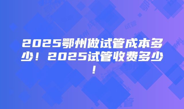 2025鄂州做试管成本多少！2025试管收费多少！