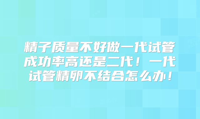 精子质量不好做一代试管成功率高还是二代！一代试管精卵不结合怎么办！
