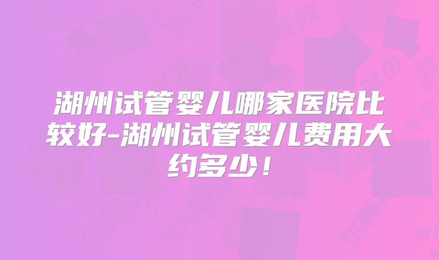 湖州试管婴儿哪家医院比较好-湖州试管婴儿费用大约多少！