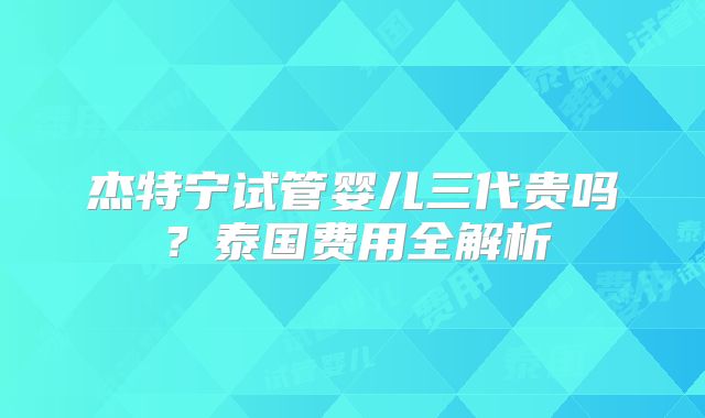 杰特宁试管婴儿三代贵吗？泰国费用全解析