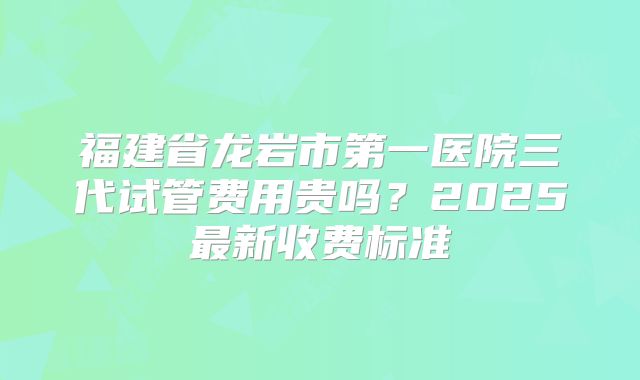 福建省龙岩市第一医院三代试管费用贵吗？2025最新收费标准