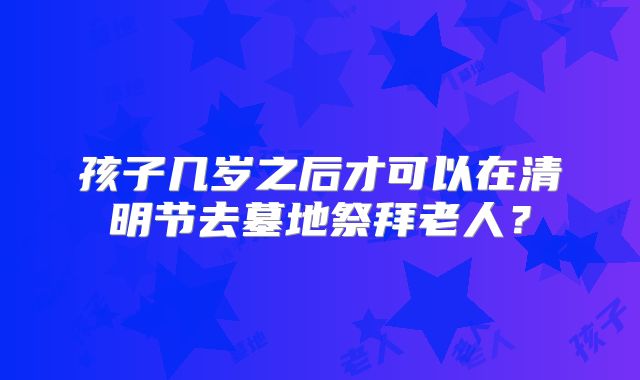 孩子几岁之后才可以在清明节去墓地祭拜老人?
