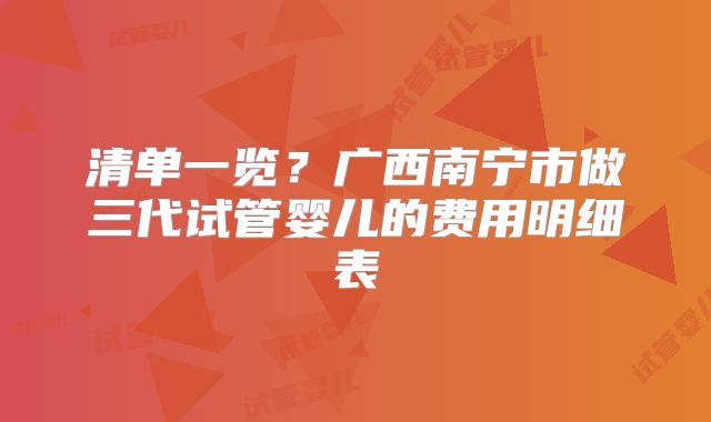 清单一览?广西南宁市做三代试管婴儿的费用明细表