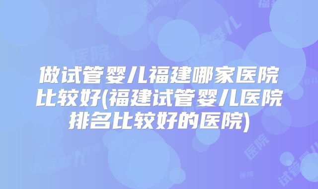 做试管婴儿福建哪家医院比较好(福建试管婴儿医院排名比较好的医院)