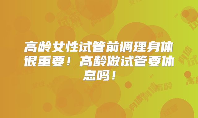 高龄女性试管前调理身体很重要!高龄做试管要休息吗!