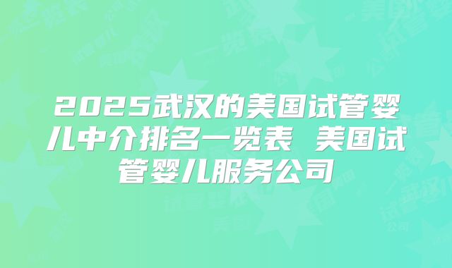 2025武汉的美国试管婴儿中介排名一览表 美国试管婴儿服务公司