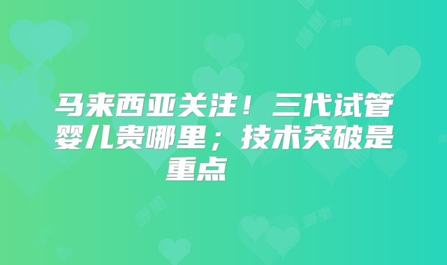 马来西亚关注！三代试管婴儿贵哪里；技术突破是重点    