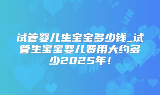 试管婴儿生宝宝多少钱_试管生宝宝婴儿费用大约多少2025年！
