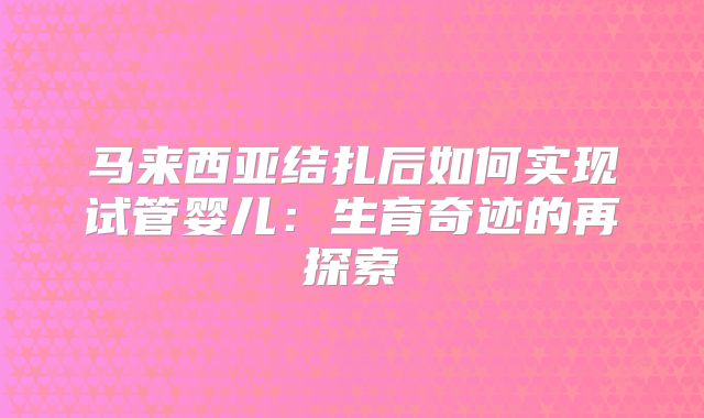 马来西亚结扎后如何实现试管婴儿:生育奇迹的再探索