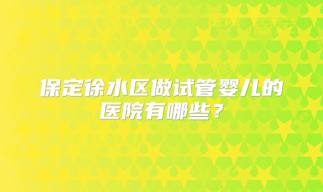 保定徐水区做试管婴儿的医院有哪些?