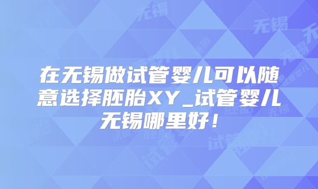在无锡做试管婴儿可以随意选择胚胎XY_试管婴儿无锡哪里好！