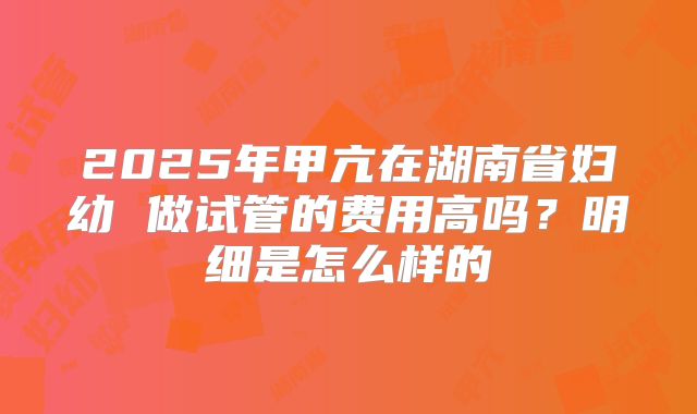 2025年甲亢在湖南省妇幼 做试管的费用高吗？明细是怎么样的