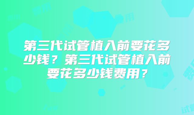 第三代试管植入前要花多少钱？第三代试管植入前要花多少钱费用？