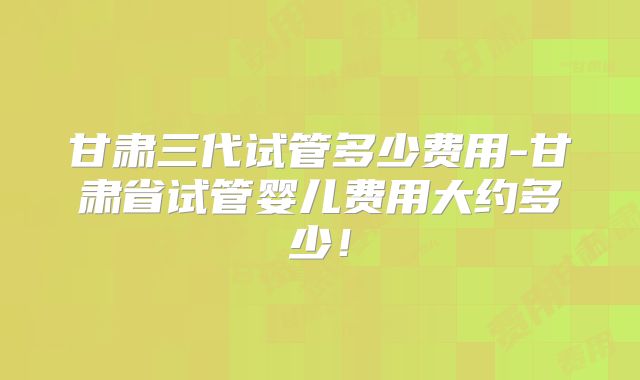 甘肃三代试管多少费用-甘肃省试管婴儿费用大约多少!