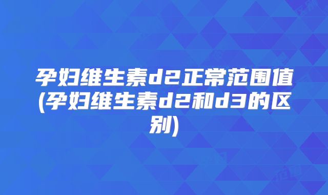 孕妇维生素d2正常范围值(孕妇维生素d2和d3的区别)
