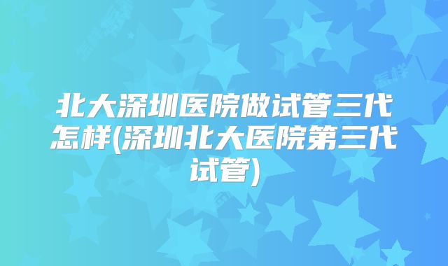 北大深圳医院做试管三代怎样(深圳北大医院第三代试管)