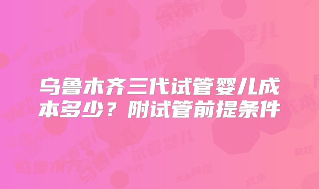 乌鲁木齐三代试管婴儿成本多少?附试管前提条件