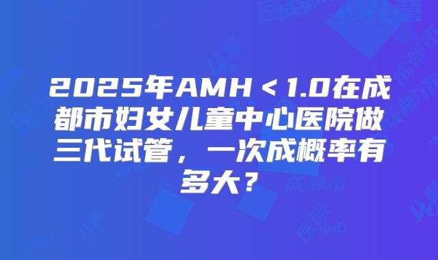 2025年AMH＜1.0在成都市妇女儿童中心医院做三代试管，一次成概率有多大？