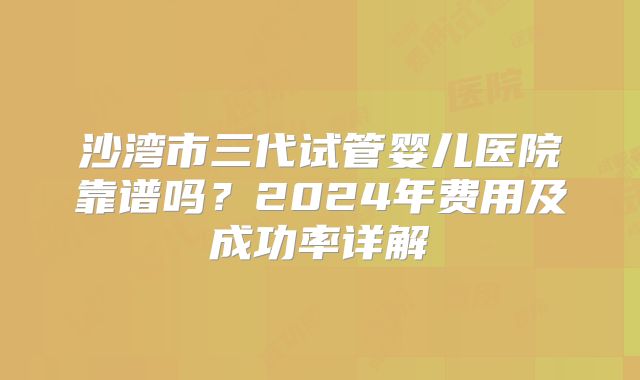 沙湾市三代试管婴儿医院靠谱吗？2024年费用及成功率详解