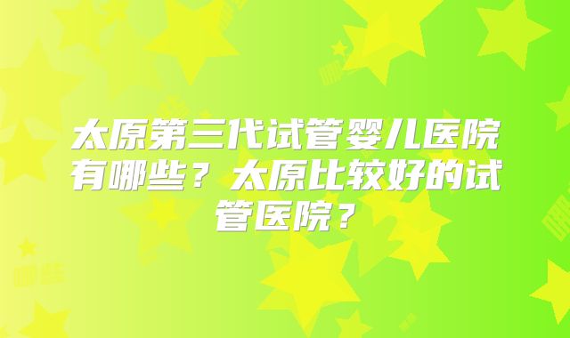 太原第三代试管婴儿医院有哪些？太原比较好的试管医院？