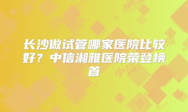 长沙做试管哪家医院比较好?中信湘雅医院荣登榜首