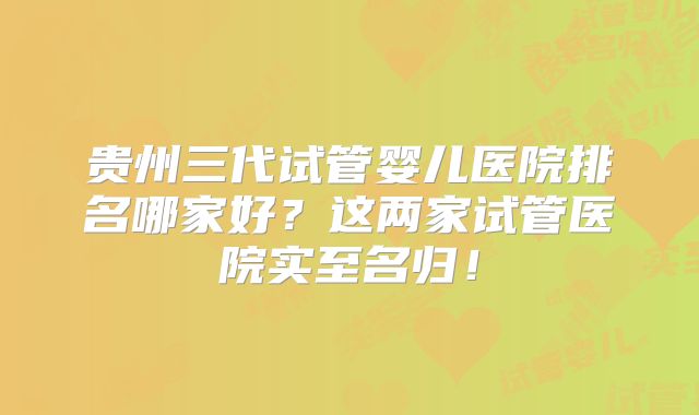 贵州三代试管婴儿医院排名哪家好？这两家试管医院实至名归！