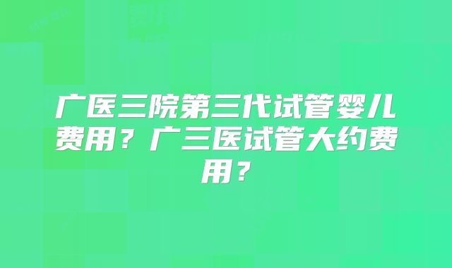 广医三院第三代试管婴儿费用？广三医试管大约费用？