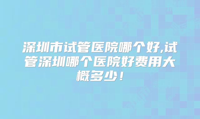 深圳市试管医院哪个好,试管深圳哪个医院好费用大概多少！
