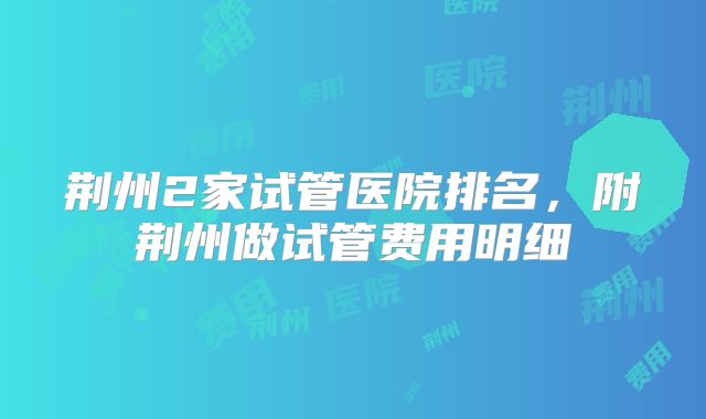 荆州2家试管医院排名,附荆州做试管费用明细