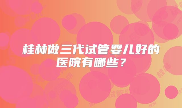 桂林做三代试管婴儿好的医院有哪些?