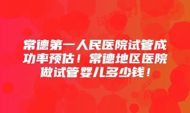 常德第一人民医院试管成功率预估!常德地区医院做试管婴儿多少钱!