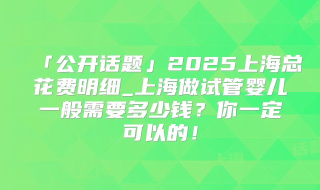 「公开话题」2025上海总花费明细_上海做试管婴儿一般需要多少钱?你一定可以的!
